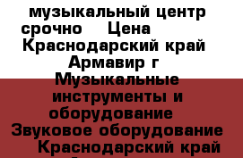 музыкальный центр срочно  › Цена ­ 7 000 - Краснодарский край, Армавир г. Музыкальные инструменты и оборудование » Звуковое оборудование   . Краснодарский край,Армавир г.